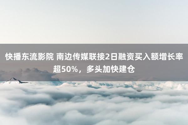 快播东流影院 南边传媒联接2日融资买入额增长率超50%，多头加快建仓