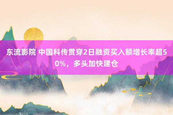 东流影院 中国科传贯穿2日融资买入额增长率超50%，多头加快建仓