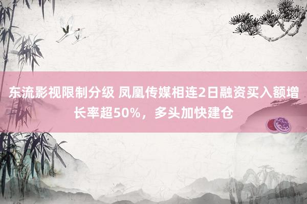 东流影视限制分级 凤凰传媒相连2日融资买入额增长率超50%，多头加快建仓