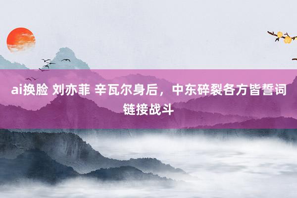 ai换脸 刘亦菲 辛瓦尔身后，中东碎裂各方皆誓词链接战斗