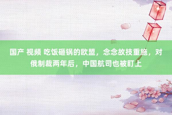 国产 视频 吃饭砸锅的欧盟，念念故技重施，对俄制裁两年后，中国航司也被盯上