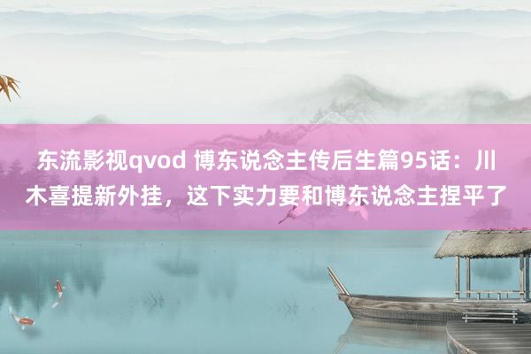 东流影视qvod 博东说念主传后生篇95话：川木喜提新外挂，这下实力要和博东说念主捏平了