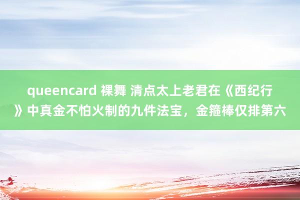 queencard 裸舞 清点太上老君在《西纪行》中真金不怕火制的九件法宝，金箍棒仅排第六