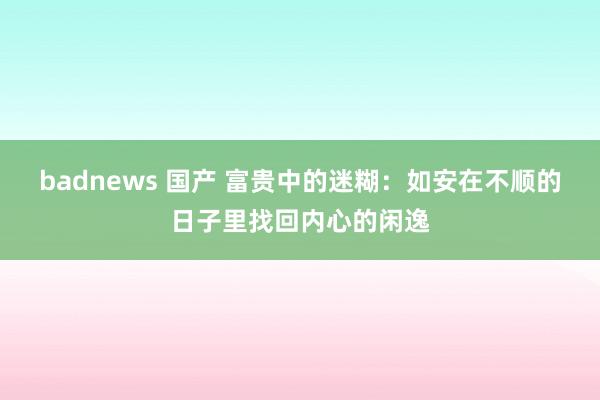 badnews 国产 富贵中的迷糊：如安在不顺的日子里找回内心的闲逸