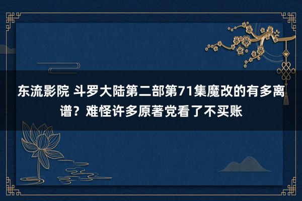 东流影院 斗罗大陆第二部第71集魔改的有多离谱？难怪许多原著党看了不买账