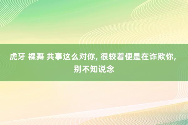 虎牙 裸舞 共事这么对你， 很较着便是在诈欺你， 别不知说念