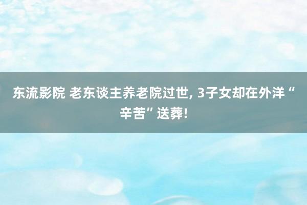 东流影院 老东谈主养老院过世， 3子女却在外洋“辛苦”送葬!