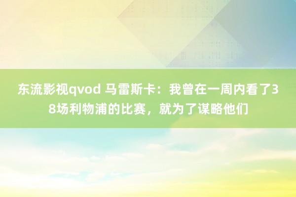 东流影视qvod 马雷斯卡：我曾在一周内看了38场利物浦的比赛，就为了谋略他们