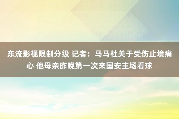 东流影视限制分级 记者：马马杜关于受伤止境痛心 他母亲昨晚第一次来国安主场看球