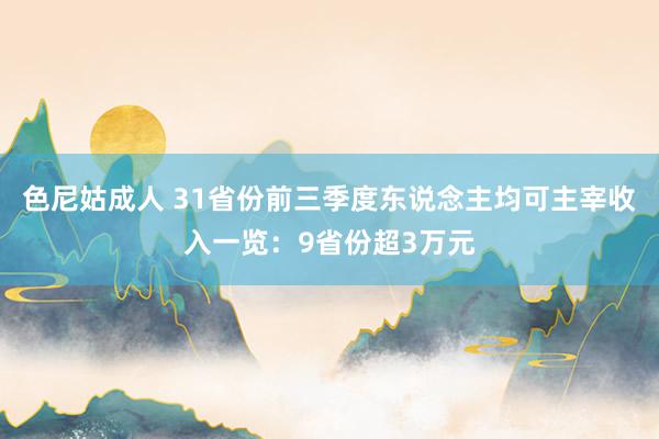 色尼姑成人 31省份前三季度东说念主均可主宰收入一览：9省份超3万元