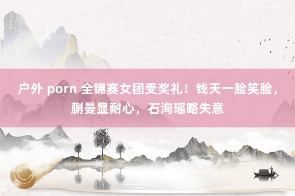 户外 porn 全锦赛女团受奖礼！钱天一脸笑脸，蒯曼显耐心，石洵瑶略失意