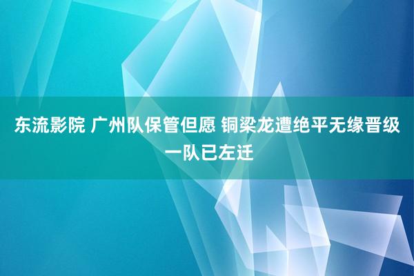 东流影院 广州队保管但愿 铜梁龙遭绝平无缘晋级 一队已左迁