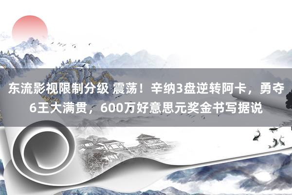 东流影视限制分级 震荡！辛纳3盘逆转阿卡，勇夺6王大满贯，600万好意思元奖金书写据说