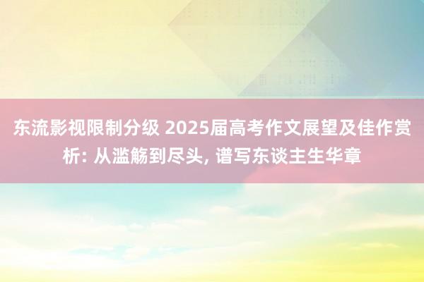 东流影视限制分级 2025届高考作文展望及佳作赏析: 从滥觞到尽头， 谱写东谈主生华章