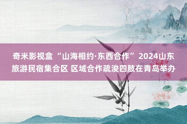 奇米影视盒 “山海相约·东西合作” 2024山东旅游民宿集合区 区域合作疏浚四肢在青岛举办