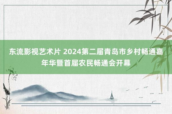 东流影视艺术片 2024第二届青岛市乡村畅通嘉年华暨首届农民畅通会开幕