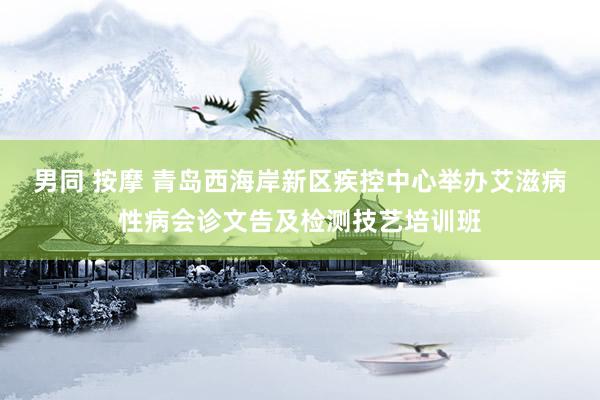 男同 按摩 青岛西海岸新区疾控中心举办艾滋病性病会诊文告及检测技艺培训班