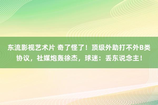 东流影视艺术片 奇了怪了！顶级外助打不外B类协议，社媒炮轰徐杰，球迷：丢东说念主！