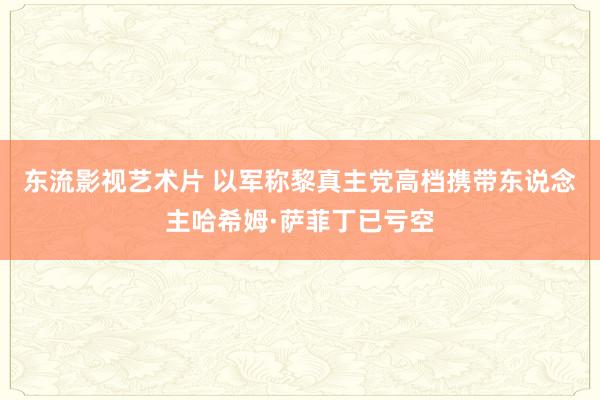 东流影视艺术片 以军称黎真主党高档携带东说念主哈希姆·萨菲丁已亏空