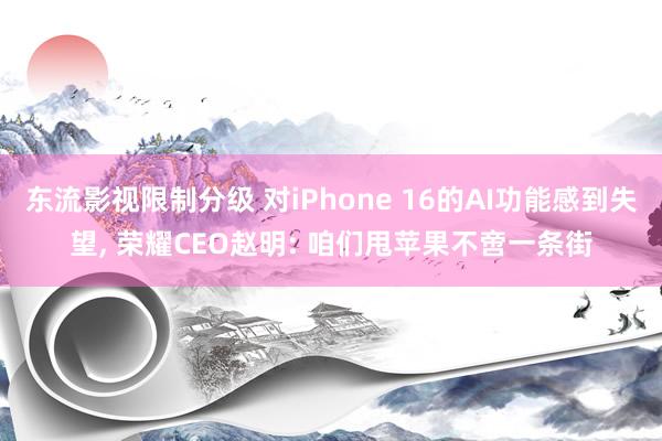 东流影视限制分级 对iPhone 16的AI功能感到失望， 荣耀CEO赵明: 咱们甩苹果不啻一条街