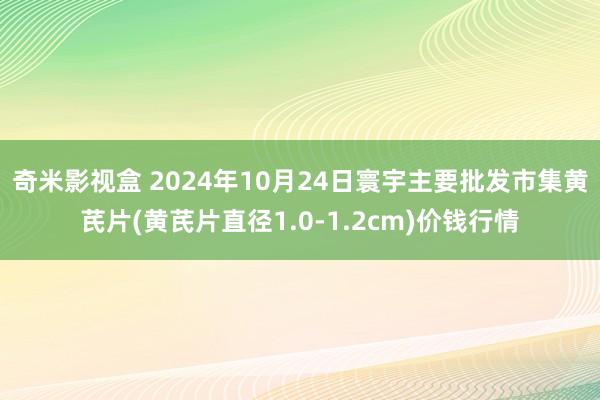 奇米影视盒 2024年10月24日寰宇主要批发市集黄芪片(黄芪片直径1.0-1.2cm)价钱行情