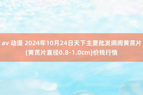 av 动漫 2024年10月24日天下主要批发阛阓黄芪片(黄芪片直径0.8-1.0cm)价钱行情