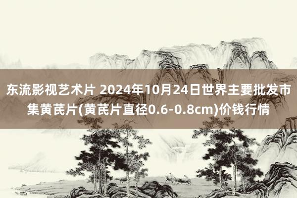 东流影视艺术片 2024年10月24日世界主要批发市集黄芪片(黄芪片直径0.6-0.8cm)价钱行情