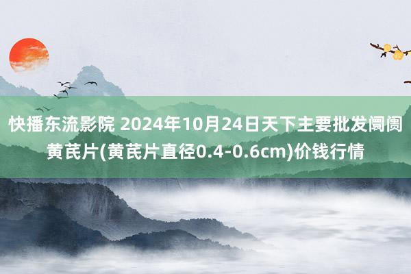 快播东流影院 2024年10月24日天下主要批发阛阓黄芪片(黄芪片直径0.4-0.6cm)价钱行情