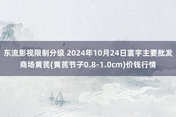 东流影视限制分级 2024年10月24日寰宇主要批发商场黄芪(黄芪节子0.8-1.0cm)价钱行情