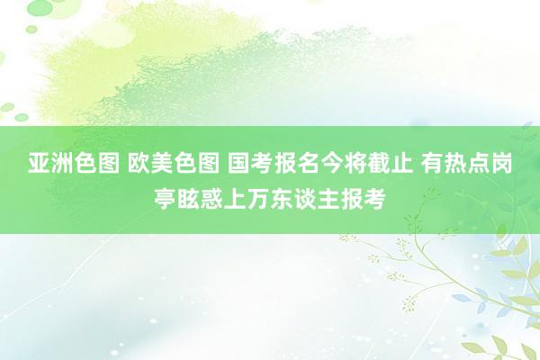 亚洲色图 欧美色图 国考报名今将截止 有热点岗亭眩惑上万东谈主报考