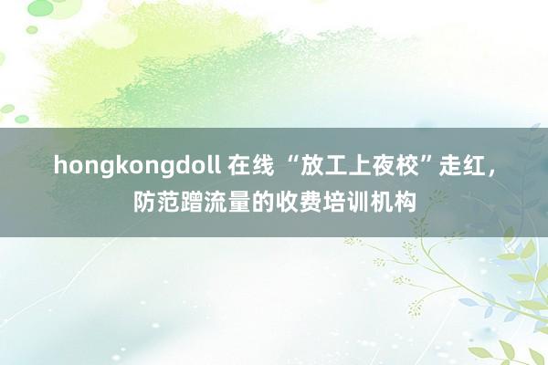 hongkongdoll 在线 “放工上夜校”走红，防范蹭流量的收费培训机构