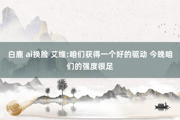 白鹿 ai换脸 艾维:咱们获得一个好的驱动 今晚咱们的强度很足