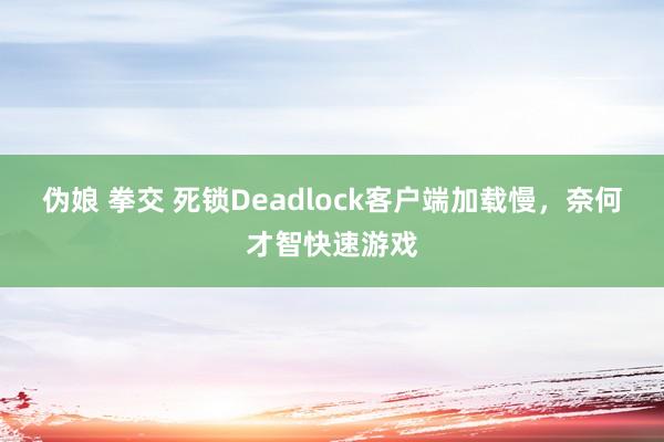 伪娘 拳交 死锁Deadlock客户端加载慢，奈何才智快速游戏