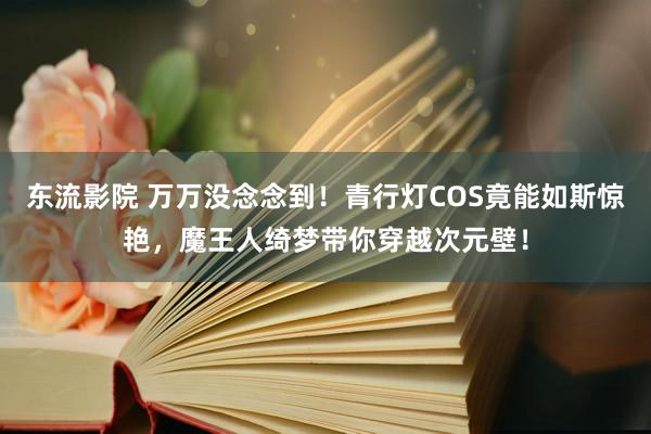 东流影院 万万没念念到！青行灯COS竟能如斯惊艳，魔王人绮梦带你穿越次元壁！