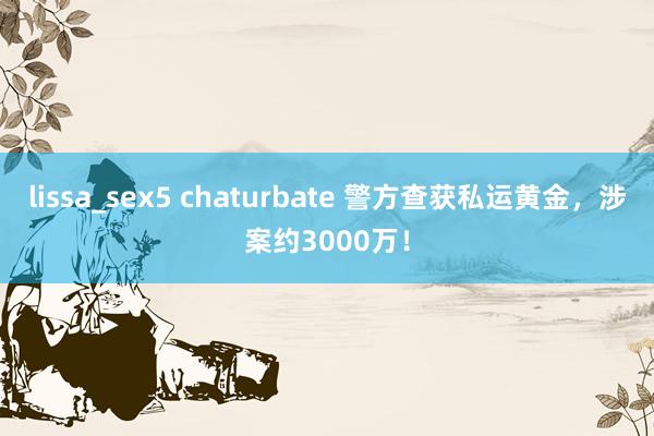 lissa_sex5 chaturbate 警方查获私运黄金，涉案约3000万！