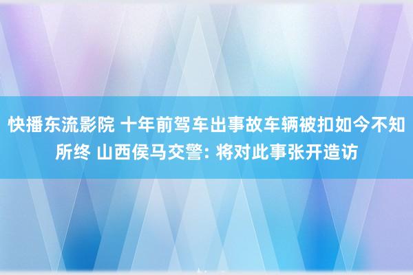 快播东流影院 十年前驾车出事故车辆被扣如今不知所终 山西侯马交警: 将对此事张开造访