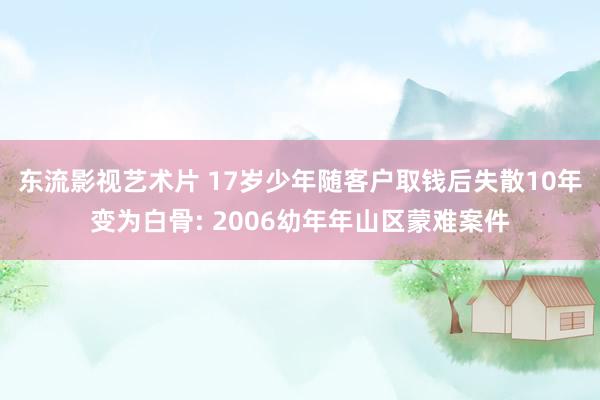 东流影视艺术片 17岁少年随客户取钱后失散10年变为白骨: 2006幼年年山区蒙难案件