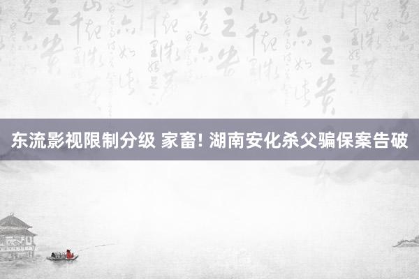 东流影视限制分级 家畜! 湖南安化杀父骗保案告破