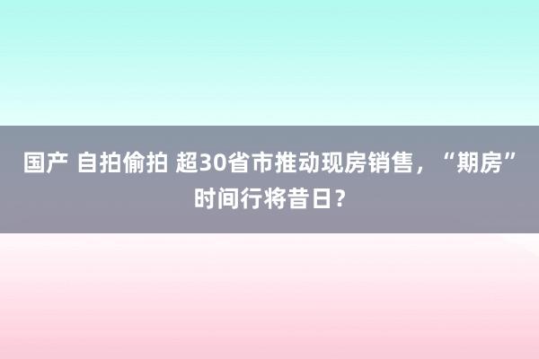 国产 自拍偷拍 超30省市推动现房销售，“期房”时间行将昔日？