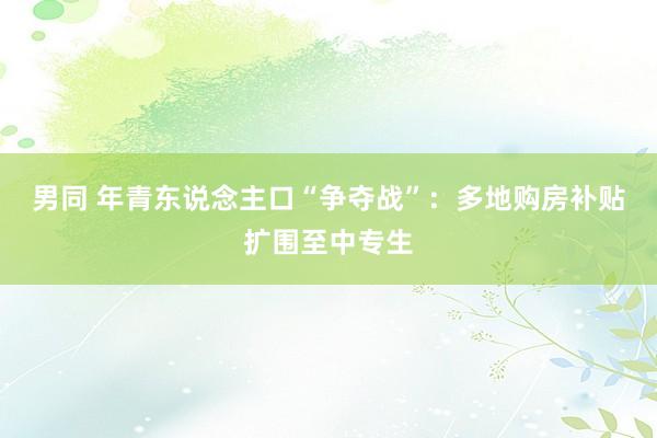 男同 年青东说念主口“争夺战”：多地购房补贴扩围至中专生