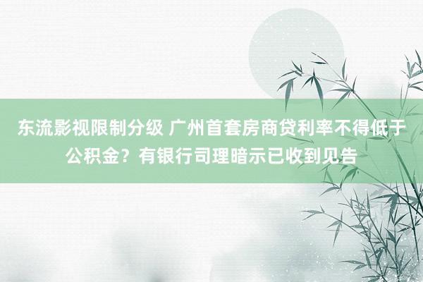 东流影视限制分级 广州首套房商贷利率不得低于公积金？有银行司理暗示已收到见告