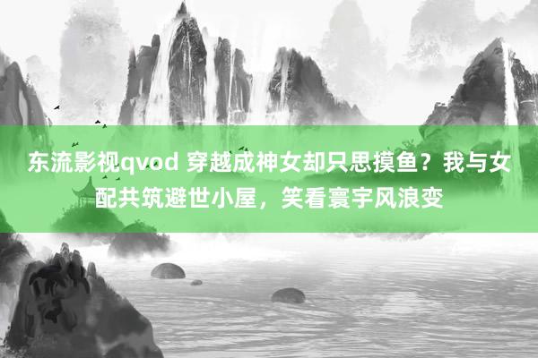 东流影视qvod 穿越成神女却只思摸鱼？我与女配共筑避世小屋，笑看寰宇风浪变