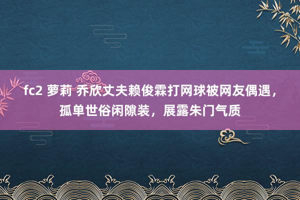 fc2 萝莉 乔欣丈夫赖俊霖打网球被网友偶遇，孤单世俗闲隙装，展露朱门气质