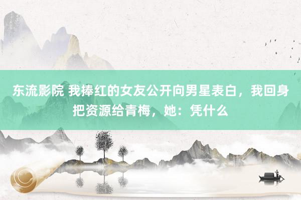 东流影院 我捧红的女友公开向男星表白，我回身把资源给青梅，她：凭什么