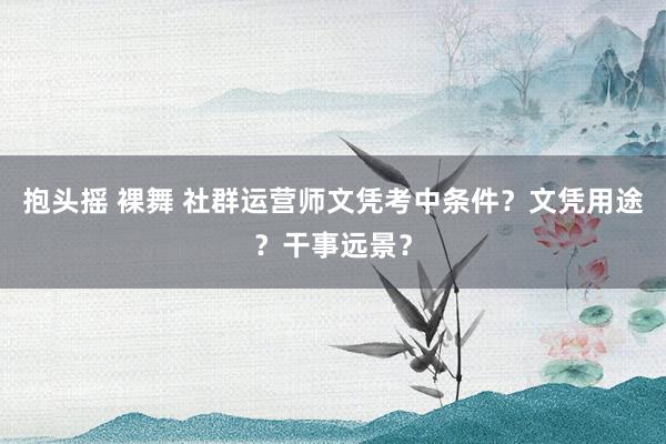 抱头摇 裸舞 社群运营师文凭考中条件？文凭用途？干事远景？