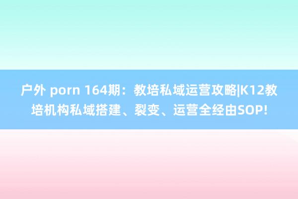 户外 porn 164期：教培私域运营攻略|K12教培机构私域搭建、裂变、运营全经由SOP!