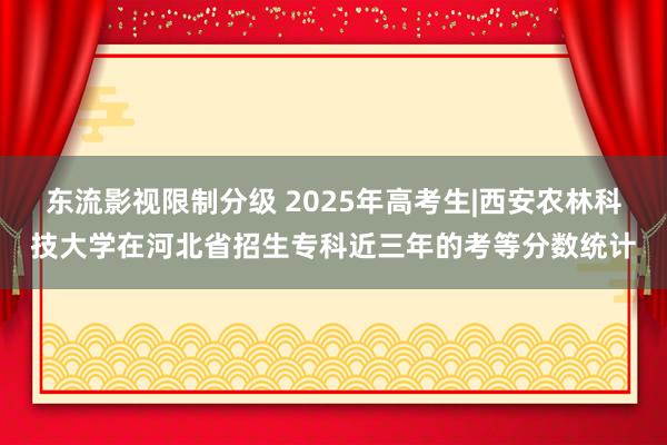 东流影视限制分级 2025年高考生|西安农林科技大学在河北省招生专科近三年的考等分数统计