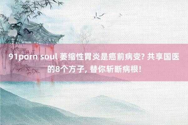 91porn soul 萎缩性胃炎是癌前病变? 共享国医的8个方子， 替你斩断病根!