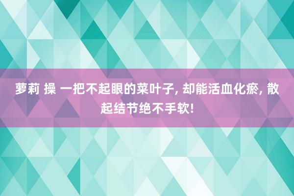 萝莉 操 一把不起眼的菜叶子， 却能活血化瘀， 散起结节绝不手软!