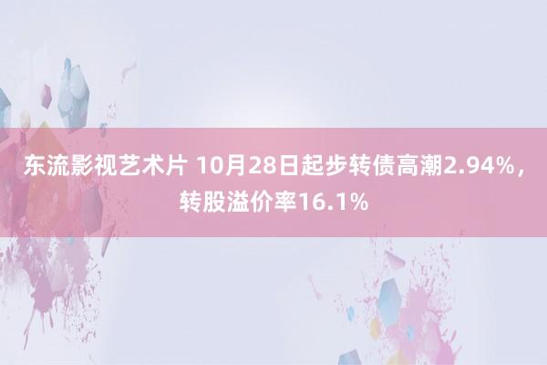 东流影视艺术片 10月28日起步转债高潮2.94%，转股溢价率16.1%